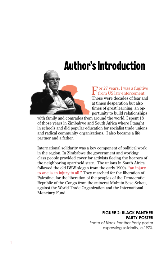 Author’s Introduction  or 27 years, I was a fugitive  from US law enforcement. ‘Those were decades of fear and at times desperation but also  times of great learning, an op-  portunity to build relationships with family and comrades from around the world. T spent 18 of those years in Zimbabwe and South Africa where I taught in schools and did popular education for socialist trade unions and radical community organizations. 1also became a life partner and a father.  International solidarity was a key component of political work in the region. In Zimbabwe the government and working class people provided cover for activists flecing the horrors of the neighboring apartheid state. The unions in South Africa Tollowed the old TWW slogan from the early 19005, “an injury 10 one is an injury (o all.” They marched for the liberation of Palestine, for the liberation of the peoples of the Democratic Republic of the Congo from the autocrat Mobutu Sese Sekou, against the World Trade Organization and the International Monetary Fund  FIGURE 2: BLACK PANTHER PARTY POSTER  Photo of Black Panther Party poster expressing solidarity, ¢.1970. 